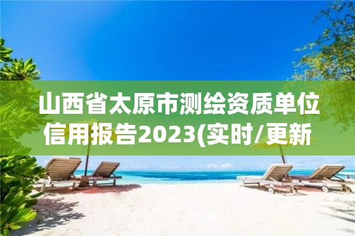 山西省太原市测绘资质单位信用报告2023(实时/更新中) 山西省太原市测绘资质单位信用报告2023(实时/更新中)