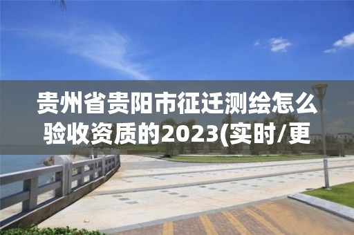 贵州省贵阳市征迁测绘怎么验收资质的2023(实时/更新中)