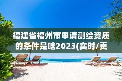 福建省福州市申请测绘资质的条件是啥2023(实时/更新中)