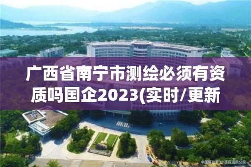 广西省南宁市测绘必须有资质吗国企2023(实时/更新中) 广西省南宁市测绘必须有资质吗国企2023(实时/更新中)