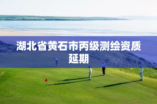 湖北省黄石市丙级测绘资质延期 湖北省黄石市丙级测绘资质延期