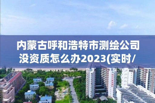 内蒙古呼和浩特市测绘公司没资质怎么办2023(实时/更新中)