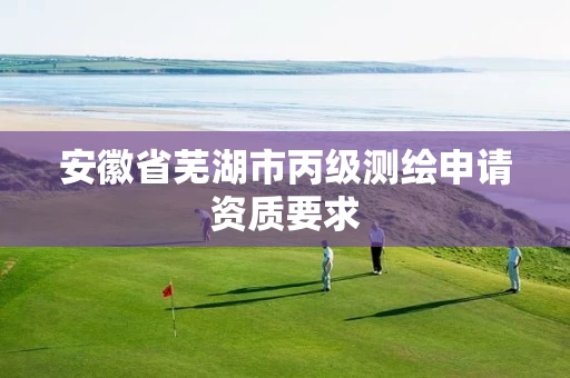 安徽省芜湖市丙级测绘申请资质要求 安徽省芜湖市丙级测绘申请资质要求