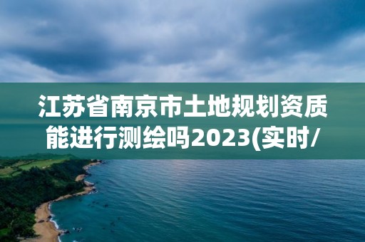 江苏省南京市土地规划资质能进行测绘吗2023(实时/更新中)