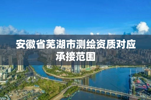 安徽省芜湖市测绘资质对应承接范围 安徽省芜湖市测绘资质对应承接范围