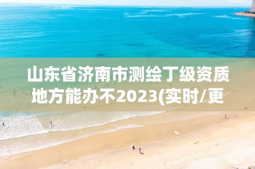 山东省济南市测绘丁级资质地方能办不2023(实时/更新中)