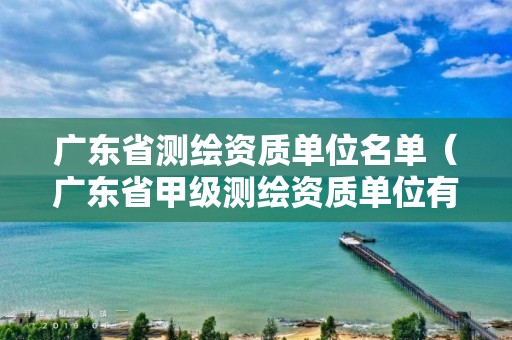 广东省测绘资质单位名单（广东省甲级测绘资质单位有多少）