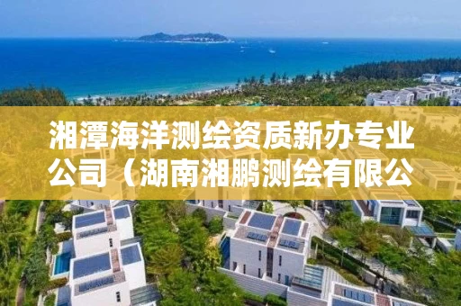 湘潭海洋测绘资质新办专业公司(湖南湘鹏测绘有限公司) 湘潭海洋测绘资质新办专业公司(湖南湘鹏测绘有限公司)