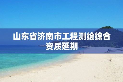 山东省济南市工程测绘综合资质延期