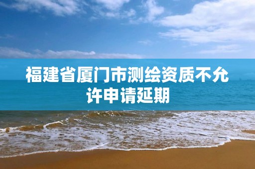 福建省厦门市测绘资质不允许申请延期