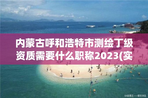 内蒙古呼和浩特市测绘丁级资质需要什么职称2023(实时/更新中)