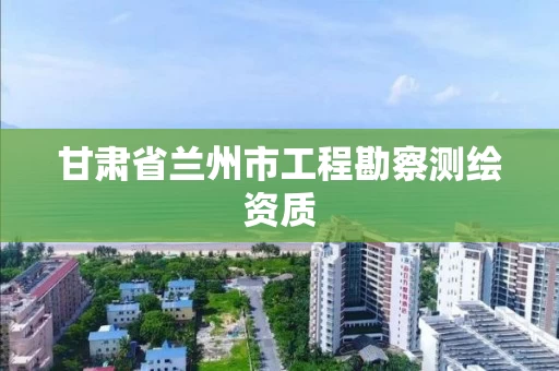 甘肃省兰州市工程勘察测绘资质 甘肃省兰州市工程勘察测绘资质
