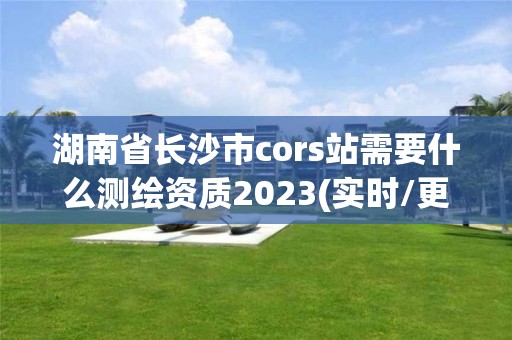 湖南省长沙市cors站需要什么测绘资质2023(实时/更新中)