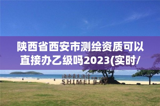 陕西省西安市测绘资质可以直接办乙级吗2023(实时/更新中)