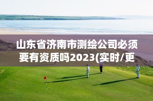 山东省济南市测绘公司必须要有资质吗2023(实时/更新中)