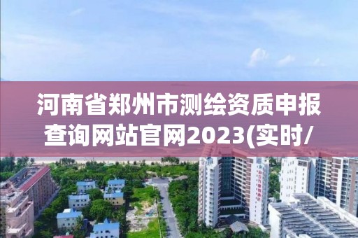 河南省郑州市测绘资质申报查询网站官网2023(实时/更新中)