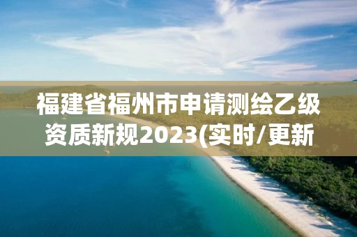 福建省福州市申请测绘乙级资质新规2023(实时/更新中) 福建省福州市申请测绘乙级资质新规2023(实时/更新中)