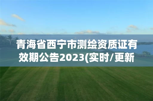 青海省西宁市测绘资质证有效期公告2023(实时/更新中) 青海省西宁市测绘资质证有效期公告2023(实时/更新中)