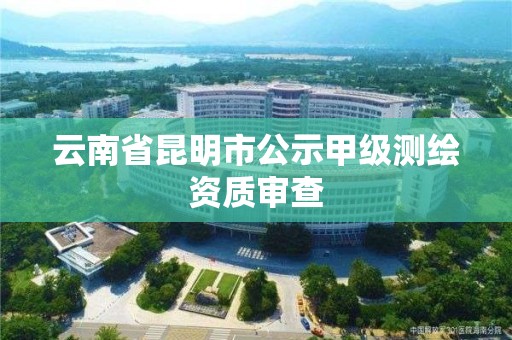 云南省昆明市公示甲级测绘资质审查