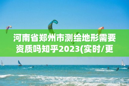 河南省郑州市测绘地形需要资质吗知乎2023(实时/更新中)