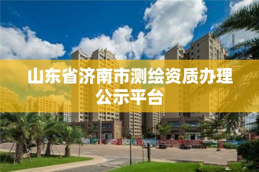 山东省济南市测绘资质办理公示平台