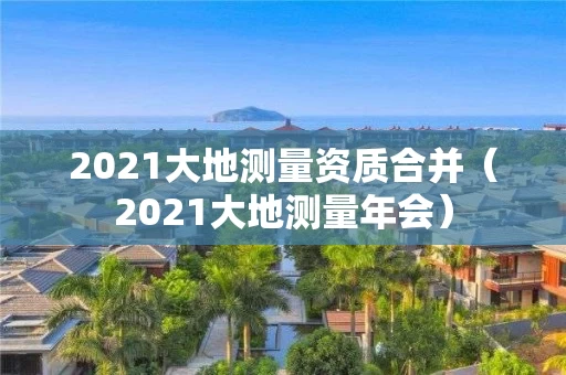 2021大地测量资质合并(2021大地测量年会) 2021大地测量资质合并(2021大地测量年会)