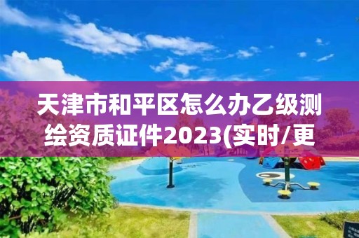 天津市和平区怎么办乙级测绘资质证件2023(实时/更新中)