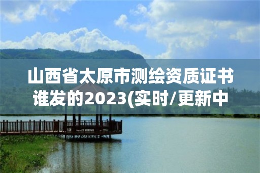 山西省太原市测绘资质证书谁发的2023(实时/更新中)