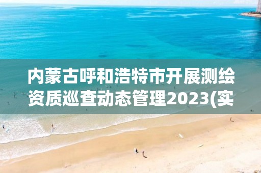 内蒙古呼和浩特市开展测绘资质巡查动态管理2023(实时/更新中)