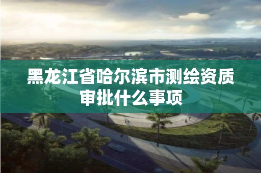 黑龙江省哈尔滨市测绘资质审批什么事项