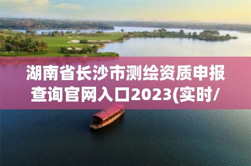 湖南省长沙市测绘资质申报查询官网入口2023(实时/更新中)