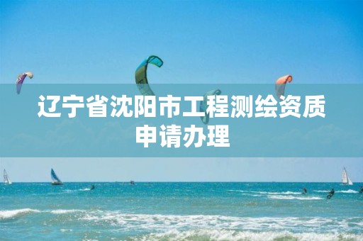 辽宁省沈阳市工程测绘资质申请办理