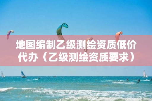 地图编制乙级测绘资质低价代办(乙级测绘资质要求) 地图编制乙级测绘资质低价代办(乙级测绘资质要求)