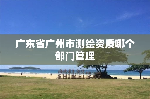 广东省广州市测绘资质哪个部门管理 广东省广州市测绘资质哪个部门管理