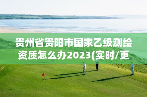 贵州省贵阳市国家乙级测绘资质怎么办2023(实时/更新中)