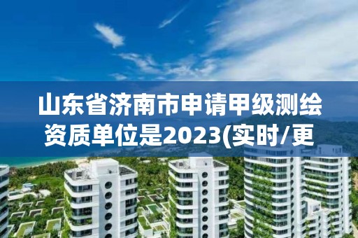 山东省济南市申请甲级测绘资质单位是2023(实时/更新中)