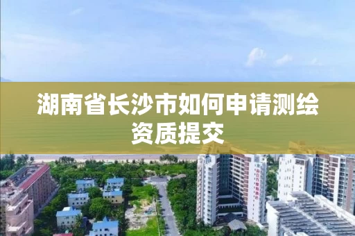 湖南省长沙市如何申请测绘资质提交 湖南省长沙市如何申请测绘资质提交