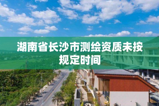 湖南省长沙市测绘资质未按规定时间