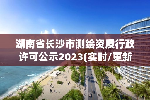 湖南省长沙市测绘资质行政许可公示2023(实时/更新中)