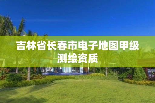 吉林省长春市电子地图甲级测绘资质 吉林省长春市电子地图甲级测绘资质