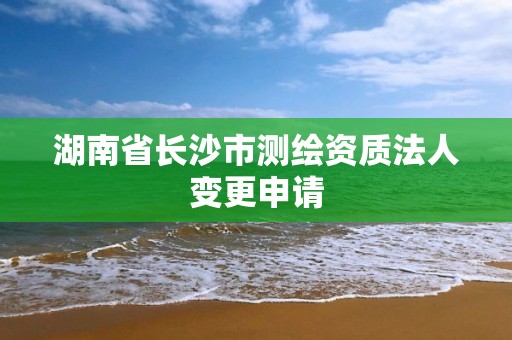 湖南省长沙市测绘资质法人变更申请