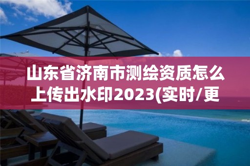 山东省济南市测绘资质怎么上传出水印2023(实时/更新中)