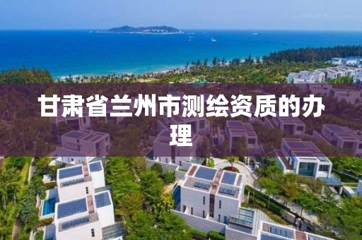 甘肃省兰州市测绘资质的办理