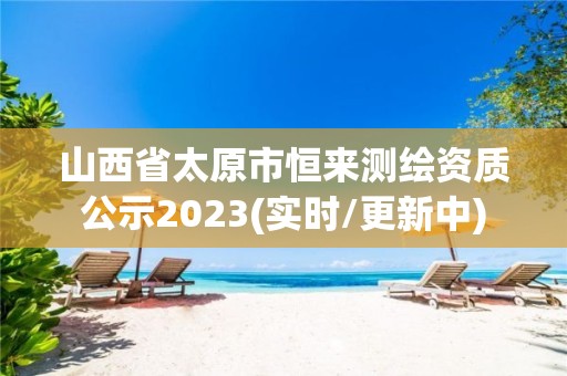 山西省太原市恒来测绘资质公示2023(实时/更新中)