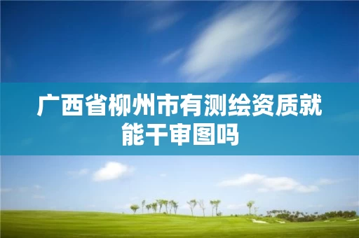 广西省柳州市有测绘资质就能干审图吗 广西省柳州市有测绘资质就能干审图吗