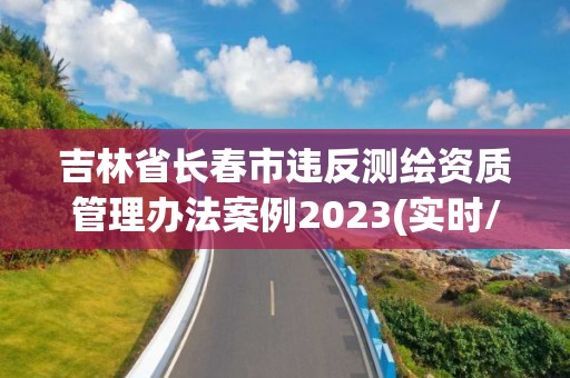 吉林省长春市违反测绘资质管理办法案例2023(实时/更新中)