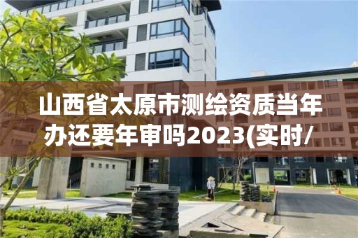 山西省太原市测绘资质当年办还要年审吗2023(实时/更新中)