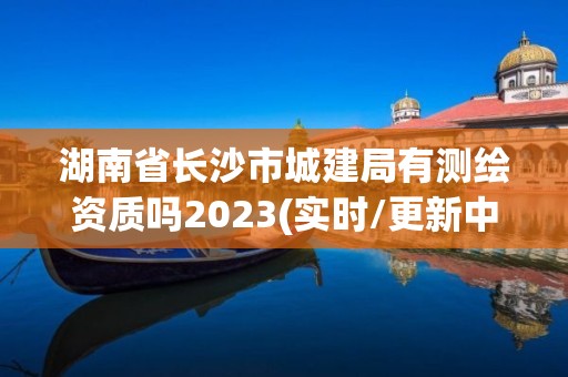 湖南省长沙市城建局有测绘资质吗2023(实时/更新中)