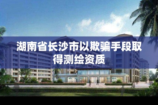 湖南省长沙市以欺骗手段取得测绘资质