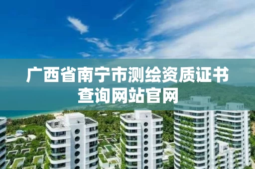 广西省南宁市测绘资质证书查询网站官网 广西省南宁市测绘资质证书查询网站官网